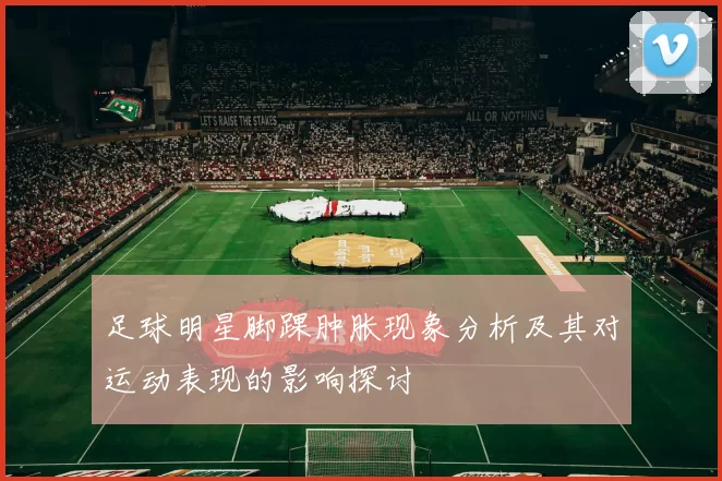 足球明星脚踝肿胀现象分析及其对运动表现的影响探讨