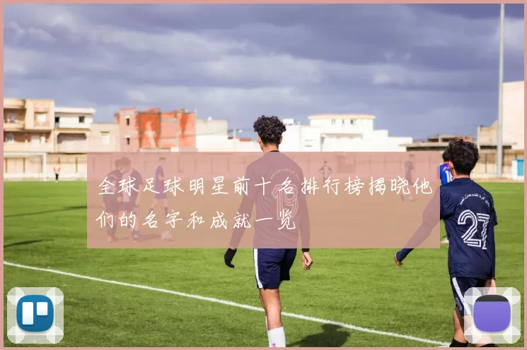 全球足球明星前十名排行榜揭晓他们的名字和成就一览