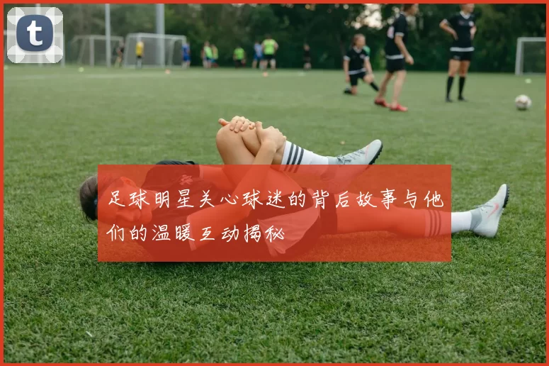 足球明星关心球迷的背后故事与他们的温暖互动揭秘