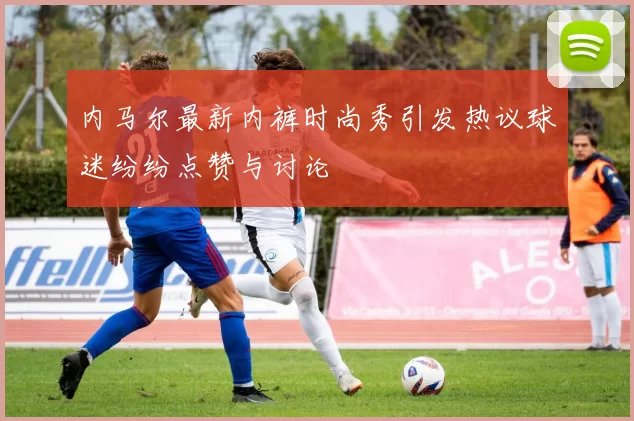 内马尔最新内裤时尚秀引发热议球迷纷纷点赞与讨论