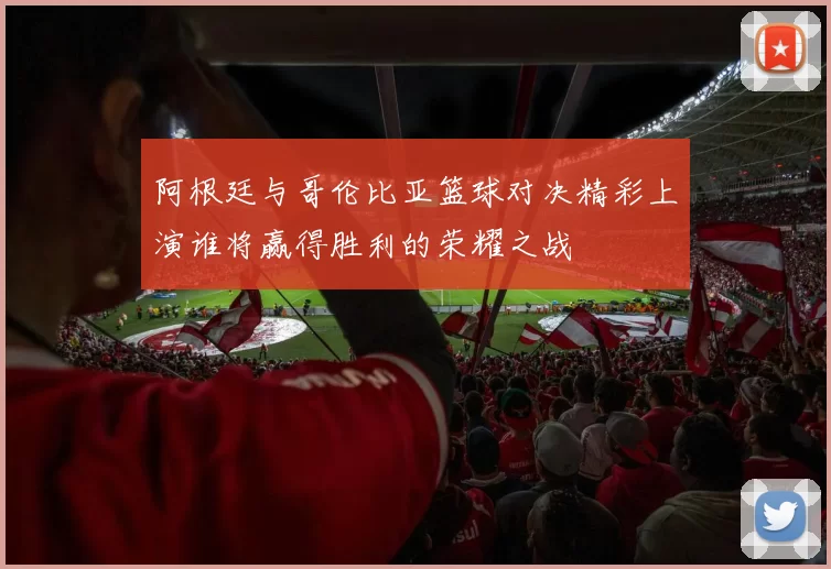 阿根廷与哥伦比亚篮球对决精彩上演谁将赢得胜利的荣耀之战