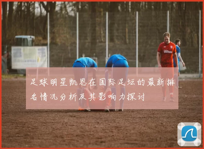 足球明星凯恩在国际足坛的最新排名情况分析及其影响力探讨