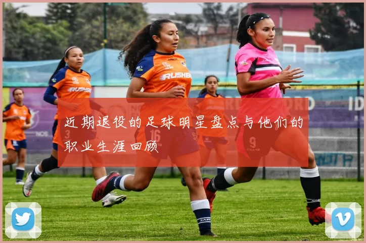 近期退役的足球明星盘点与他们的职业生涯回顾