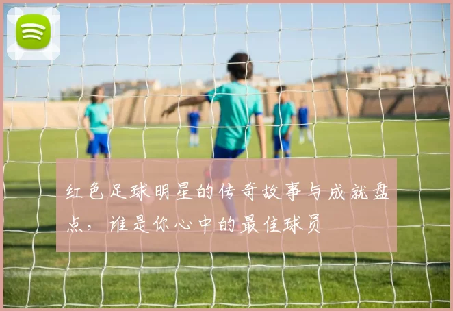 红色足球明星的传奇故事与成就盘点，谁是你心中的最佳球员