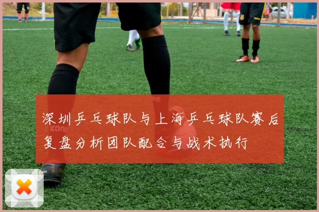深圳乒乓球队与上海乒乓球队赛后复盘分析团队配合与战术执行