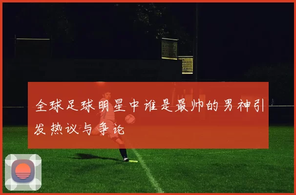 全球足球明星中谁是最帅的男神引发热议与争论