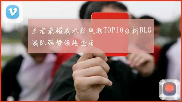王者荣耀战术新风潮TOP10分析BLG战队强势领跑全局