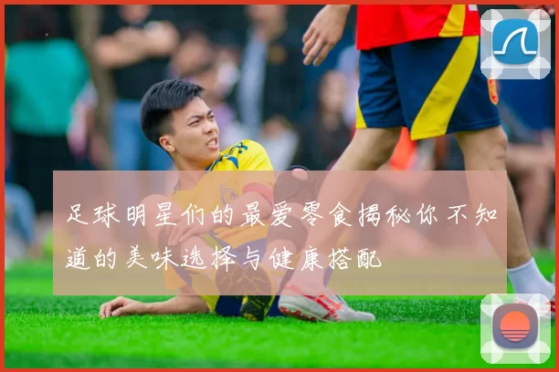 足球明星们的最爱零食揭秘你不知道的美味选择与健康搭配
