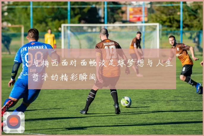 与梅西面对面畅谈足球梦想与人生哲学的精彩瞬间