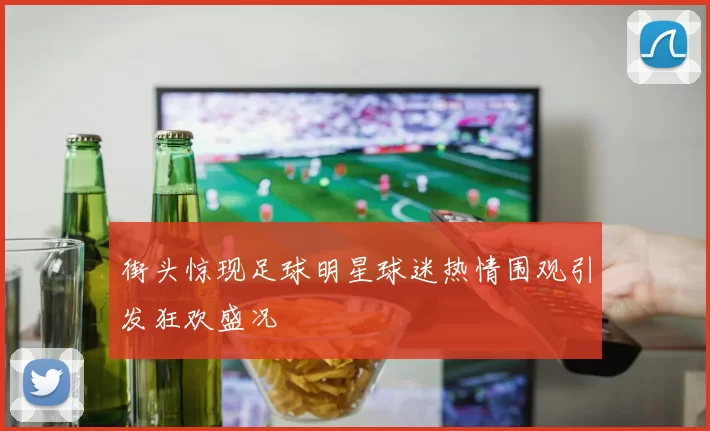 街头惊现足球明星球迷热情围观引发狂欢盛况