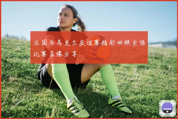 法国与乌克兰友谊赛精彩回顾全场比赛录像分享
