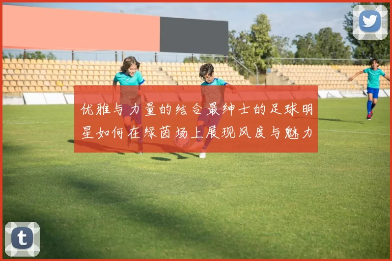 优雅与力量的结合最绅士的足球明星如何在绿茵场上展现风度与魅力