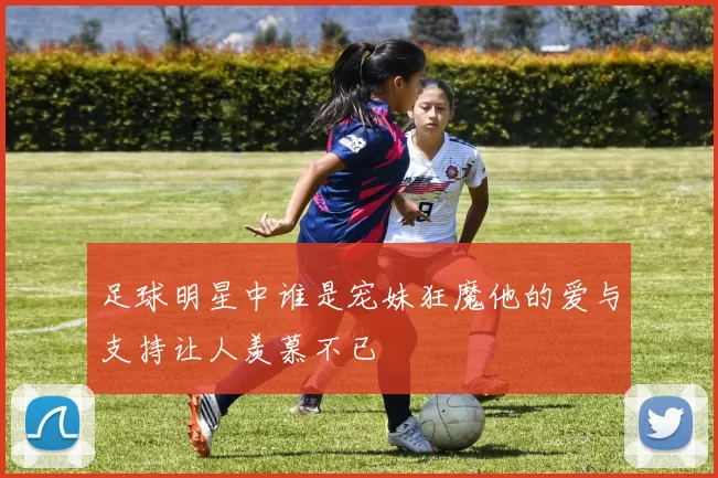 足球明星中谁是宠妹狂魔他的爱与支持让人羡慕不已