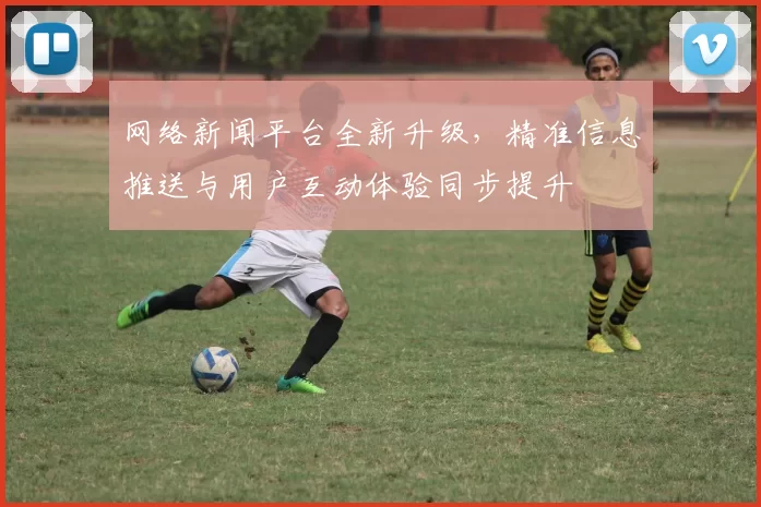 网络新闻平台全新升级，精准信息推送与用户互动体验同步提升