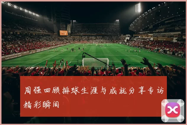 周强回顾排球生涯与成就分享专访精彩瞬间