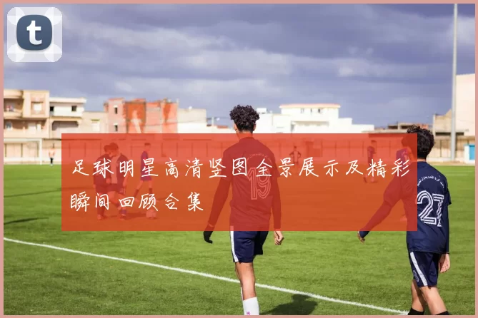 足球明星高清竖图全景展示及精彩瞬间回顾合集