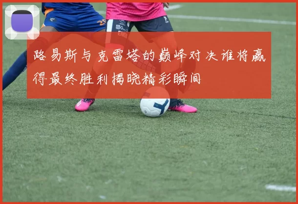 路易斯与克雷塔的巅峰对决谁将赢得最终胜利揭晓精彩瞬间