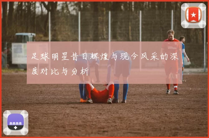 足球明星昔日辉煌与现今风采的深度对比与分析