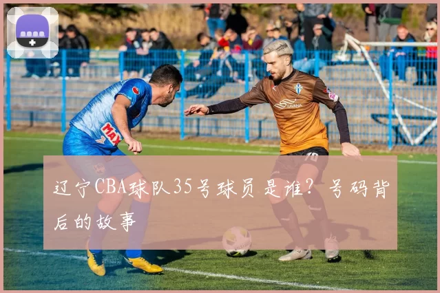 辽宁CBA球队35号球员是谁？号码背后的故事