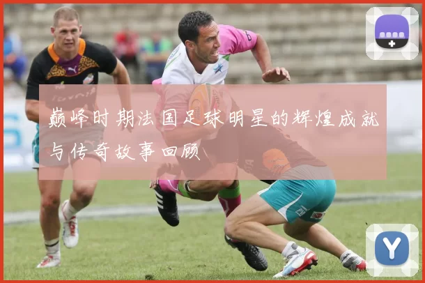 巅峰时期法国足球明星的辉煌成就与传奇故事回顾