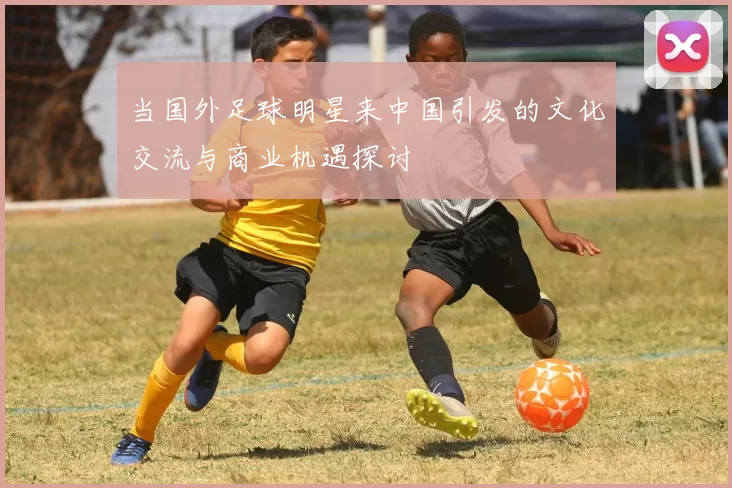 当国外足球明星来中国引发的文化交流与商业机遇探讨