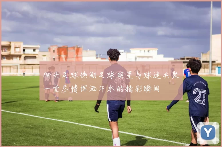 街头足球热潮足球明星与球迷共聚一堂尽情挥洒汗水的精彩瞬间