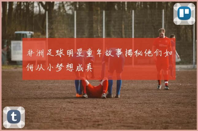 非洲足球明星童年故事揭秘他们如何从小梦想成真