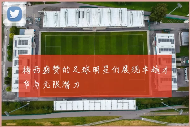 梅西盛赞的足球明星们展现卓越才华与无限潜力