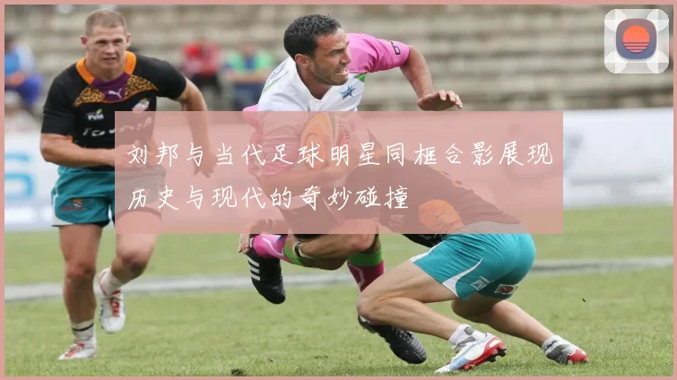 刘邦与当代足球明星同框合影展现历史与现代的奇妙碰撞