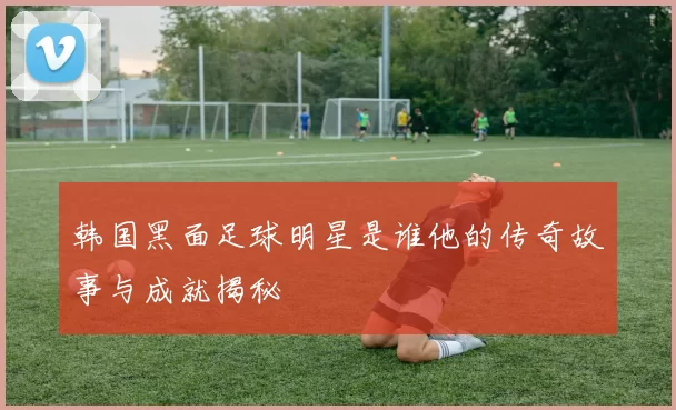 韩国黑面足球明星是谁他的传奇故事与成就揭秘