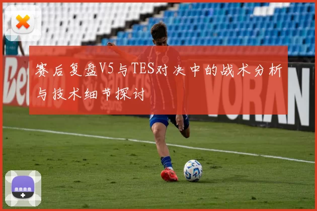 赛后复盘V5与TES对决中的战术分析与技术细节探讨