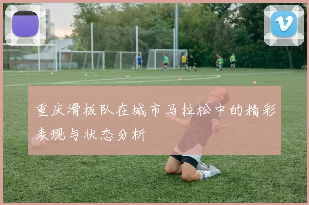重庆滑板队在城市马拉松中的精彩表现与状态分析