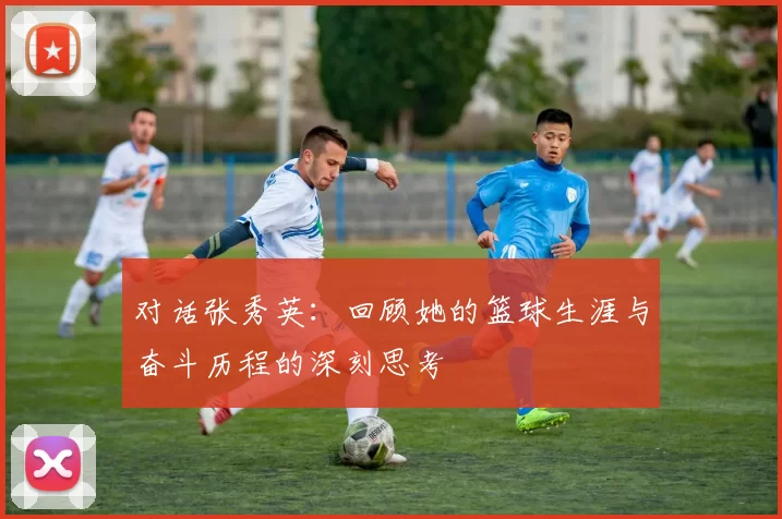 对话张秀英：回顾她的篮球生涯与奋斗历程的深刻思考