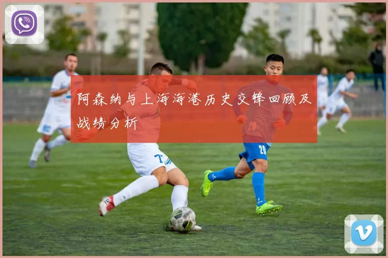 阿森纳与上海海港历史交锋回顾及战绩分析