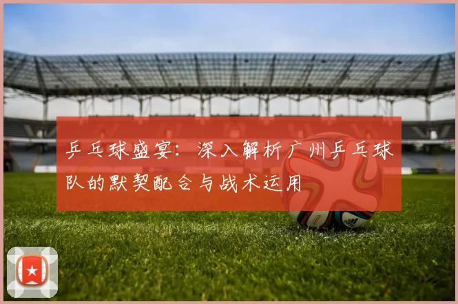 乒乓球盛宴：深入解析广州乒乓球队的默契配合与战术运用