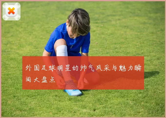 外国足球明星的帅气风采与魅力瞬间大盘点