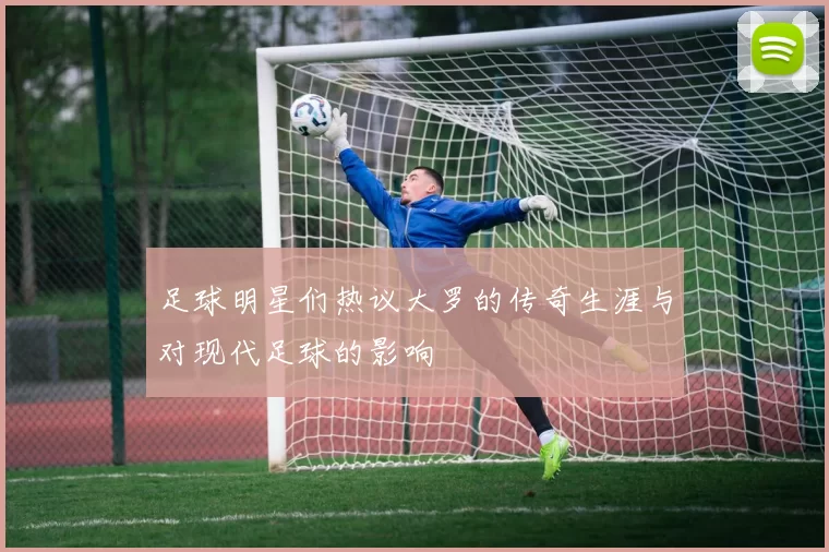 足球明星们热议大罗的传奇生涯与对现代足球的影响