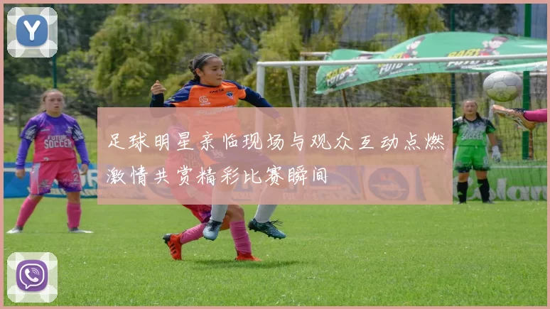 足球明星亲临现场与观众互动点燃激情共赏精彩比赛瞬间