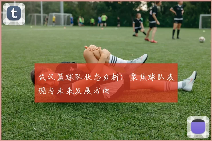 武汉篮球队状态分析：聚焦球队表现与未来发展方向