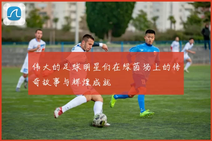 伟大的足球明星们在绿茵场上的传奇故事与辉煌成就
