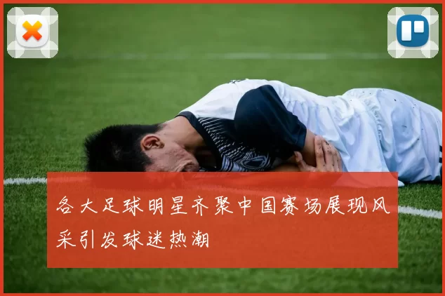 各大足球明星齐聚中国赛场展现风采引发球迷热潮