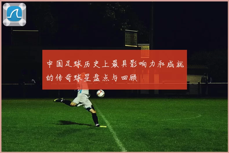 中国足球历史上最具影响力和成就的传奇球星盘点与回顾