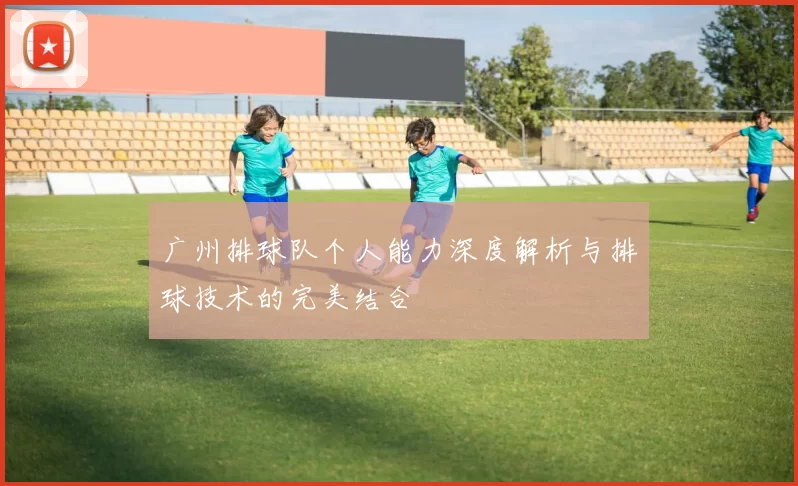 广州排球队个人能力深度解析与排球技术的完美结合