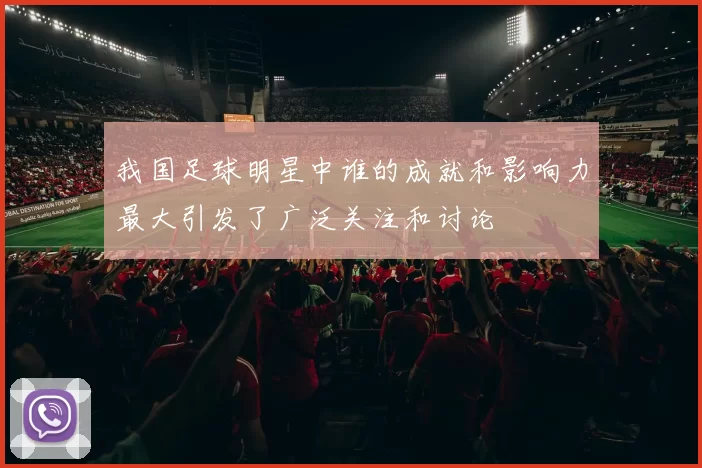 我国足球明星中谁的成就和影响力最大引发了广泛关注和讨论