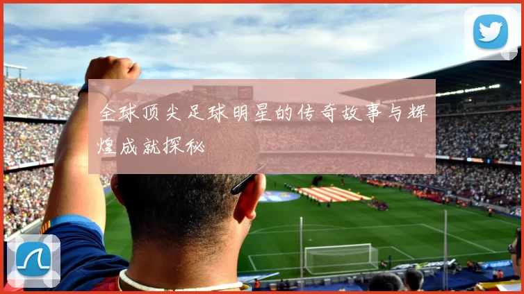 全球顶尖足球明星的传奇故事与辉煌成就探秘