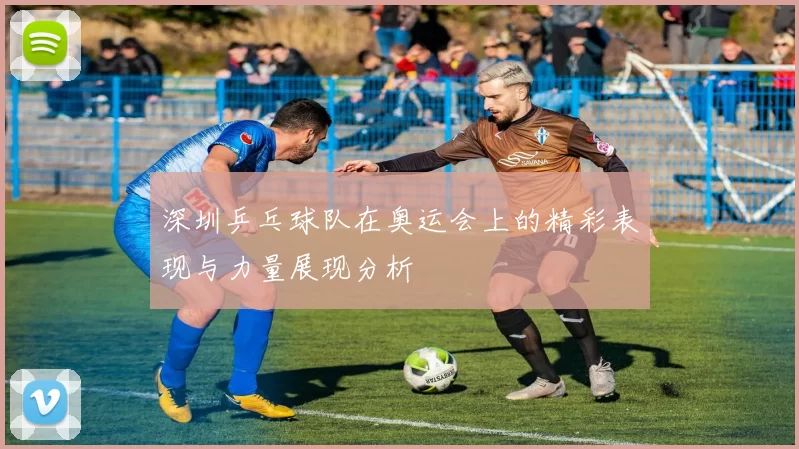 深圳乒乓球队在奥运会上的精彩表现与力量展现分析