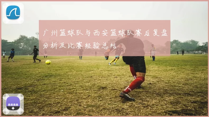 广州篮球队与西安篮球队赛后复盘分析及比赛经验总结