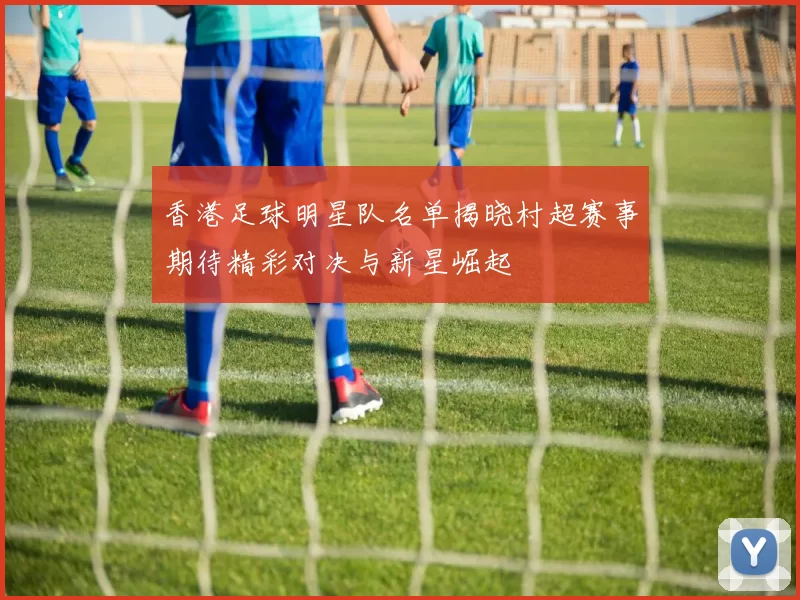 香港足球明星队名单揭晓村超赛事期待精彩对决与新星崛起