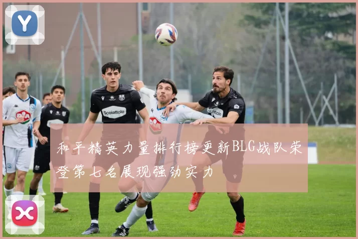 和平精英力量排行榜更新BLG战队荣登第七名展现强劲实力