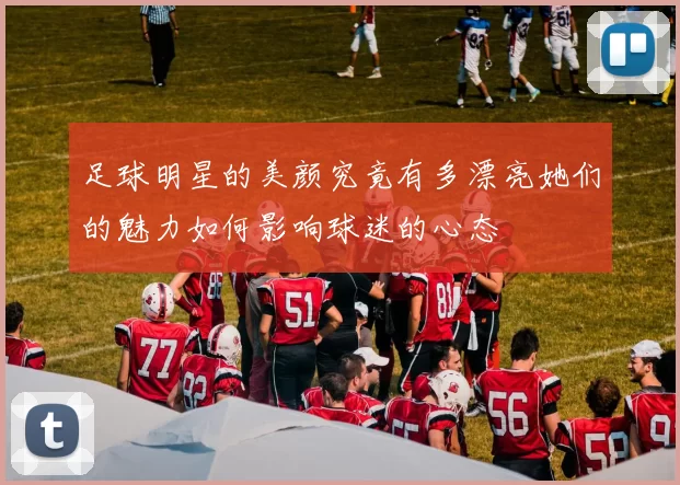 足球明星的美颜究竟有多漂亮她们的魅力如何影响球迷的心态